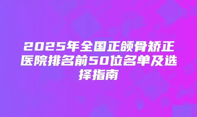 2025年全国正颌骨矫正医院排名前50位名单及选择指南