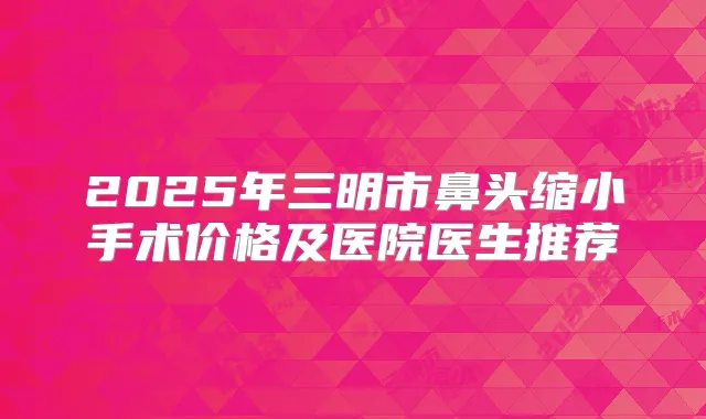 2025年三明市鼻头缩小手术价格及医院医生推荐
