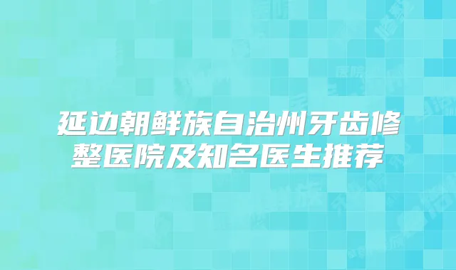 延边朝鲜族自治州牙齿修整医院及知名医生推荐