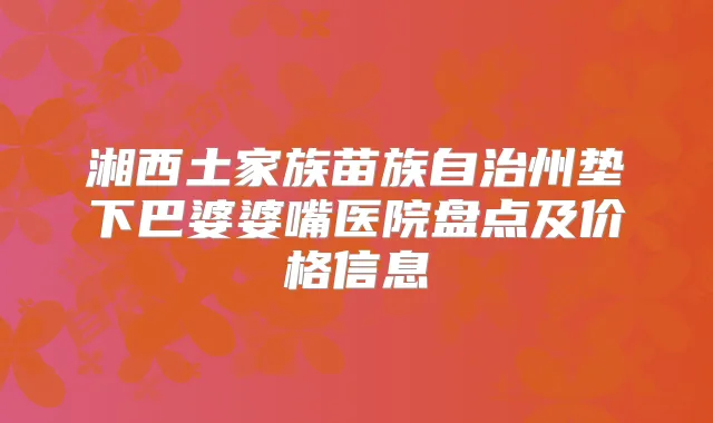 湘西土家族苗族自治州垫下巴婆婆嘴医院盘点及价格信息