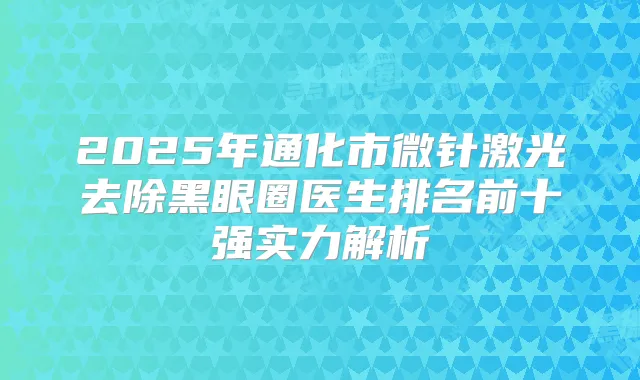 2025年通化市微针激光去除黑眼圈医生排名前十强实力解析