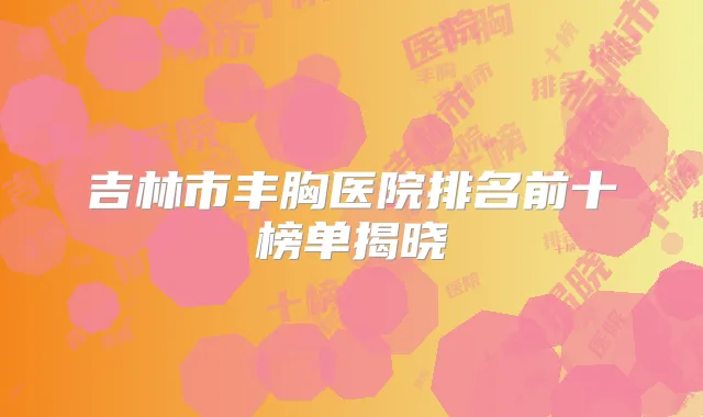 吉林市丰胸医院排名前十榜单揭晓