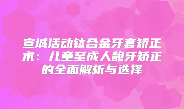 宣城活动钛合金牙套矫正术：儿童至成人龅牙矫正的全面解析与选择