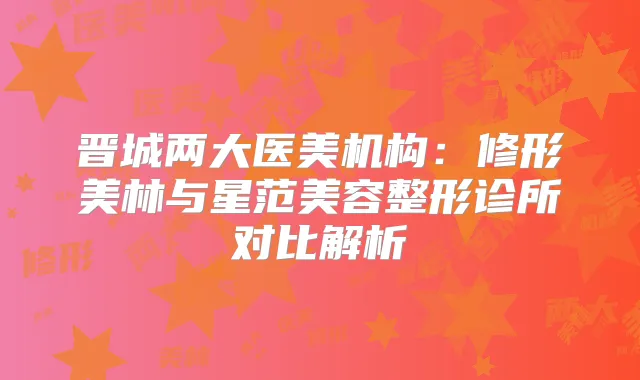 晋城两大医美机构:修形美林与星范美容整形诊所对比解析