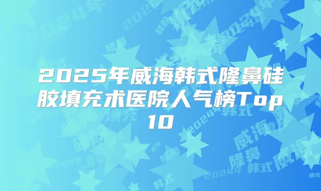 2025年威海韩式隆鼻硅胶填充术医院人气榜Top10