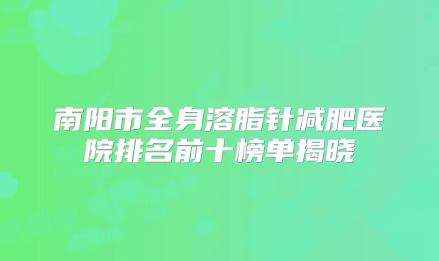 南阳市全身溶脂针减肥医院排名前十榜单揭晓