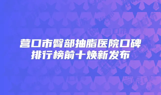 营口市臀部抽脂医院口碑排行榜前十焕新发布