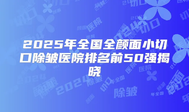 2025年全国全颜面小切口除皱医院排名前50强揭晓