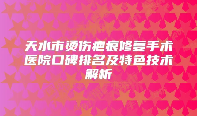 天水市烫伤疤痕修复手术医院口碑排名及特色技术解析