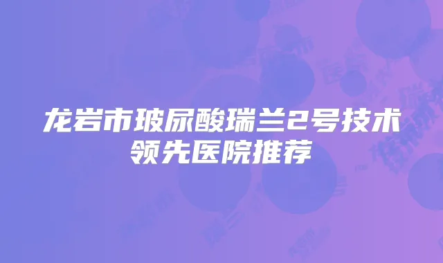 龙岩市玻尿酸瑞兰2号技术领先医院推荐