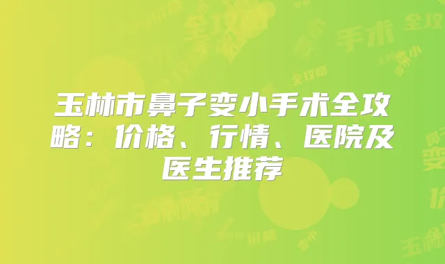 玉林市鼻子变小手术全攻略:价格、行情、医院及医生推荐