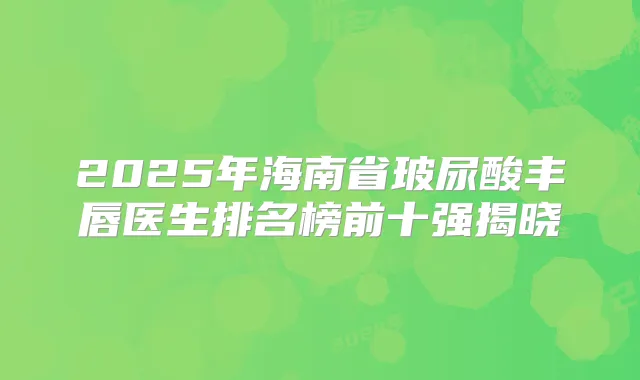 2025年海南省玻尿酸丰唇医生排名榜前十强揭晓