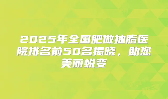 2025年全国肥做抽脂医院排名前50名揭晓，助您美丽蜕变