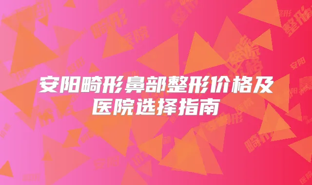 安阳畸形鼻部整形价格及医院选择指南