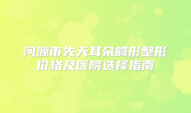 河源市先天耳朵畸形整形价格及医院选择指南