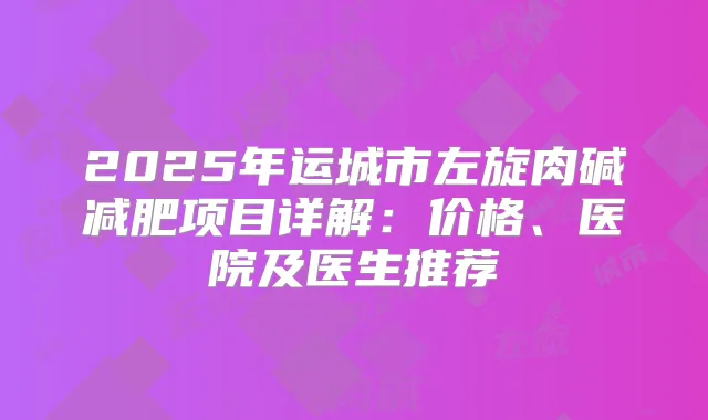 2025年运城市左旋肉碱减肥项目详解：价格、医院及医生推荐