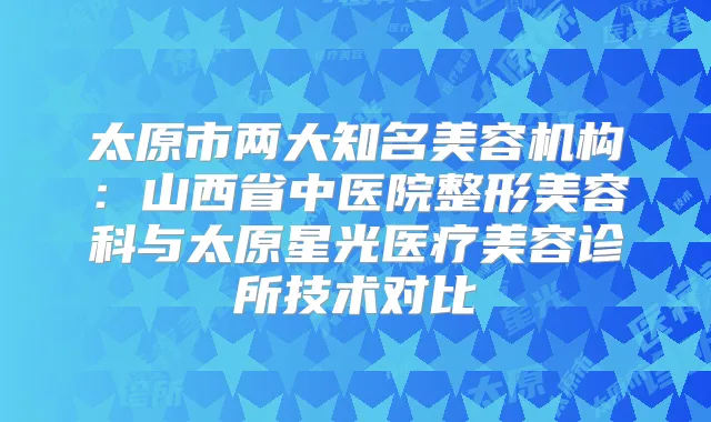 太原市两大知名美容机构:山西省中医院整形美容科与太原星光医疗美容诊所技术对比