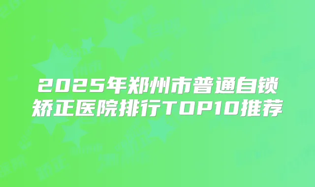 2025年郑州市普通自锁矫正医院排行TOP10推荐