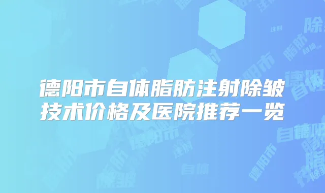 德阳市自体脂肪注射除皱技术价格及医院推荐一览