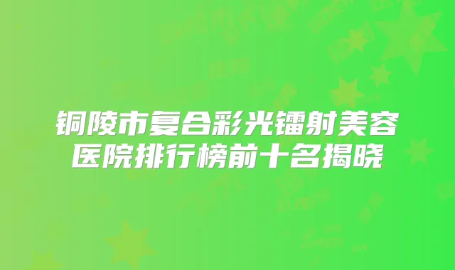 铜陵市复合彩光镭射美容医院排行榜前十名揭晓