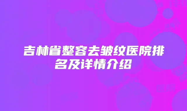 吉林省整容去皱纹医院排名及详情介绍
