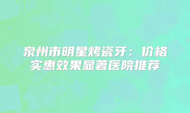泉州市明星烤瓷牙：价格实惠效果显著医院推荐