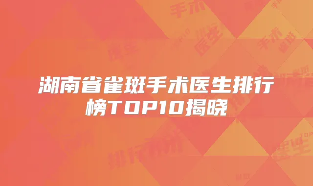 湖南省雀斑手术医生排行榜TOP10揭晓