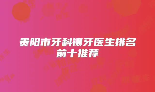 贵阳市牙科镶牙医生排名前十推荐