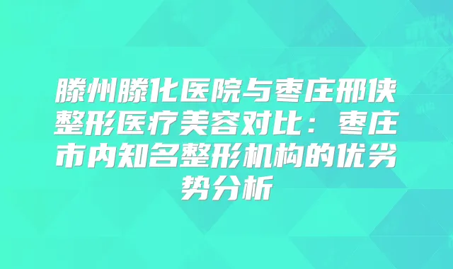 滕州滕化医院与枣庄邢侠整形医疗美容对比:枣庄市内知名整形机构的优劣势分析
