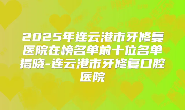 2025年连云港市牙修复医院在榜名单前十位名单揭晓-连云港市牙修复口腔医院