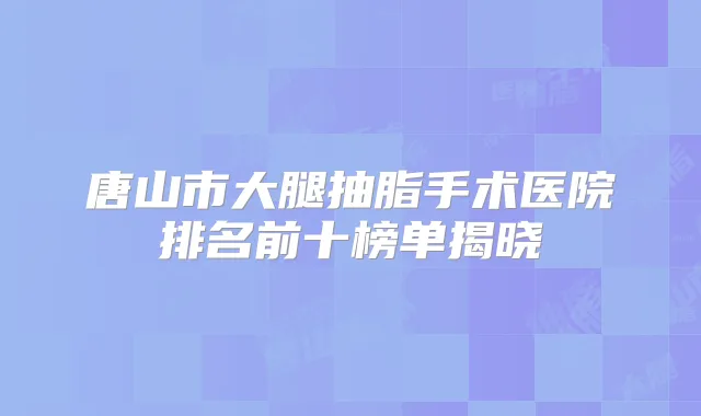 唐山市大腿抽脂手术医院排名前十榜单揭晓