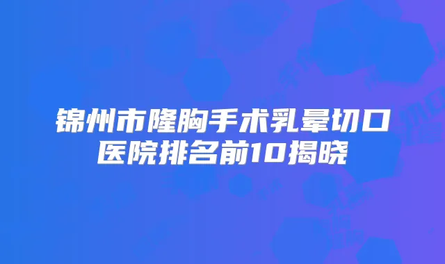 锦州市隆胸手术乳晕切口医院排名前10揭晓