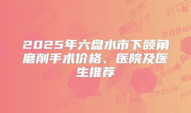 2025年六盘水市下颌角磨削手术价格、医院及医生推荐