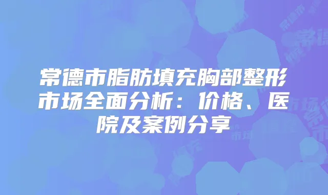 常德市脂肪填充胸部整形市场全面分析：价格、医院及案例分享