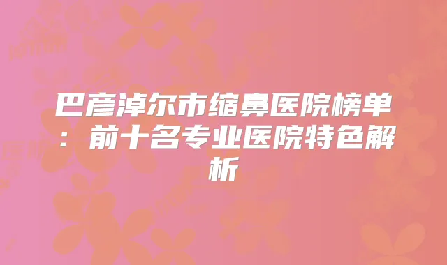 巴彦淖尔市缩鼻医院榜单:前十名专业医院特色解析