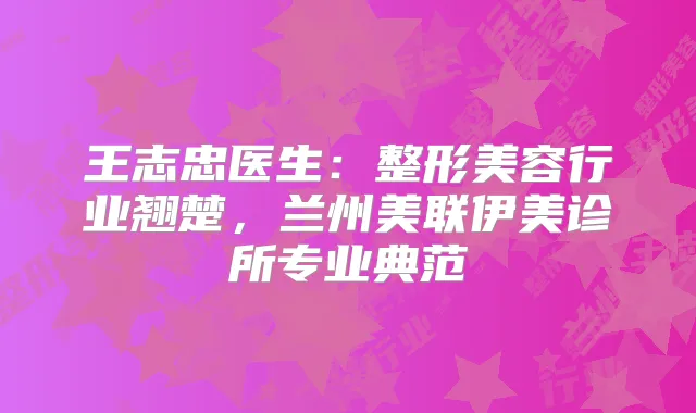 王志忠医生：整形美容行业翘楚，兰州美联伊美诊所专业典范