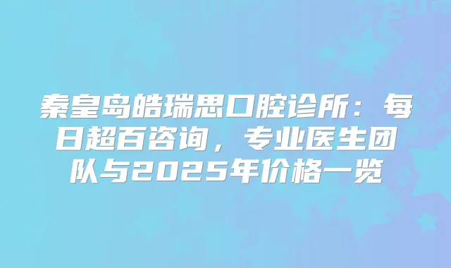 秦皇岛皓瑞思口腔诊所：每日超百咨询，专业医生团队与2025年价格一览