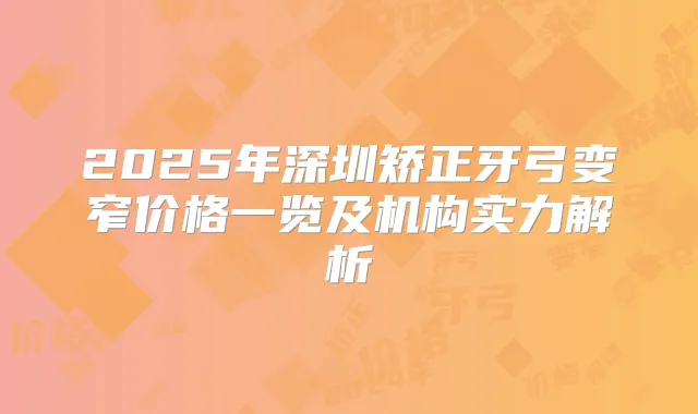 2025年深圳矫正牙弓变窄价格一览及机构实力解析