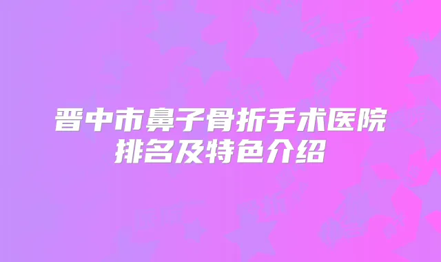 晋中市鼻子骨折手术医院排名及特色介绍
