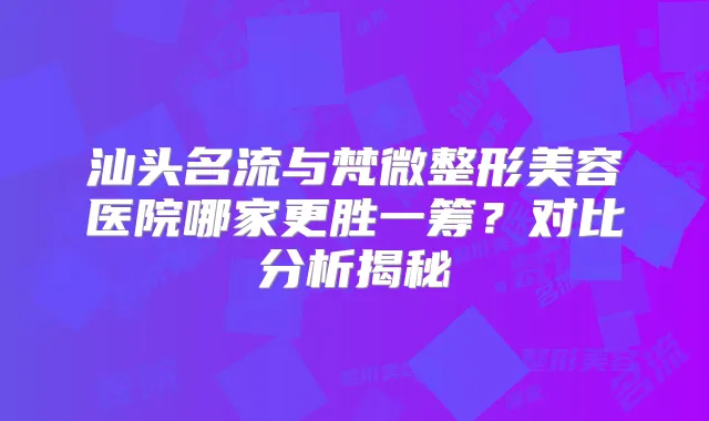 汕头名流与梵微整形美容医院哪家更胜一筹?对比分析揭秘