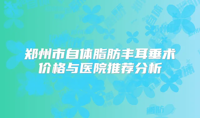 郑州市自体脂肪丰耳垂术价格与医院推荐分析
