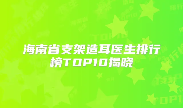 海南省支架造耳医生排行榜TOP10揭晓