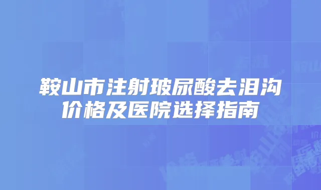 鞍山市注射玻尿酸去泪沟价格及医院选择指南