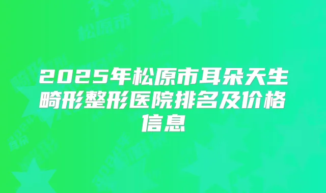 2025年松原市耳朵天生畸形整形医院排名及价格信息