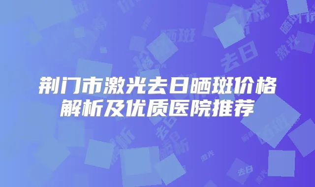 荆门市激光去日晒斑价格解析及优质医院推荐