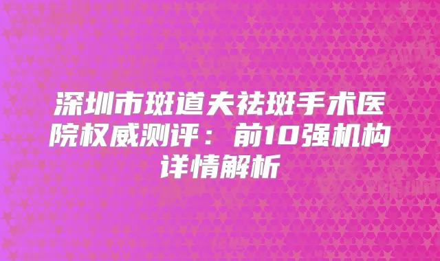 深圳市斑道夫祛斑手术医院测评：前10强机构详情解析