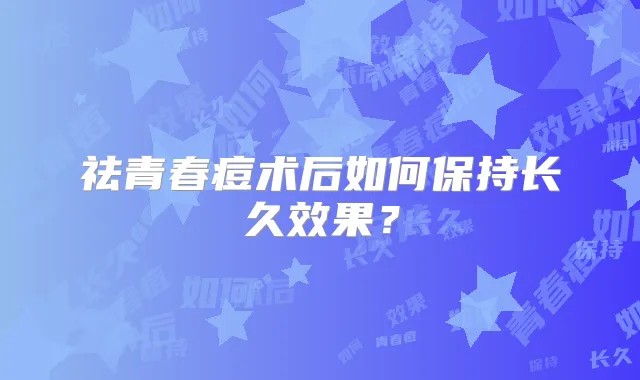 祛青春痘术后如何保持长久效果?