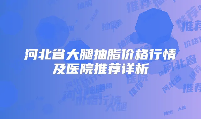 河北省大腿抽脂价格行情及医院推荐详析