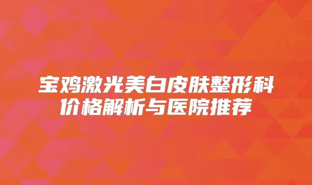 宝鸡激光美白皮肤整形科价格解析与医院推荐