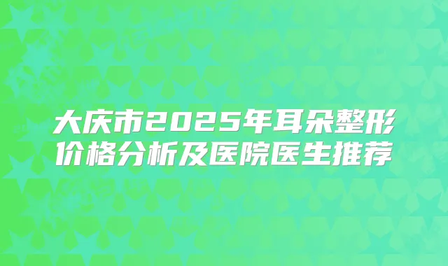 大庆市2025年耳朵整形价格分析及医院医生推荐
